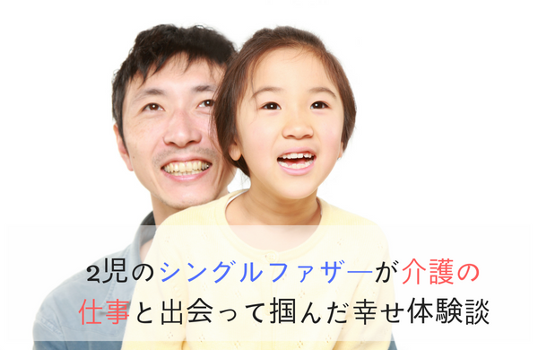 2児のシングルファザーが介護の仕事と出会って掴んだ幸せ体験談 40代 介護職未経験 無資格からの介護のお仕事転職マニュアル